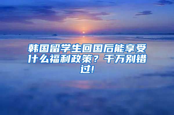 韩国留学生回国后能享受什么福利政策？千万别错过!