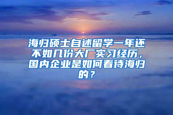 海归硕士自述留学一年还不如几份大厂实习经历，国内企业是如何看待海归的？