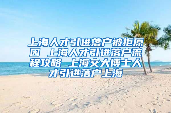 上海人才引进落户被拒原因 上海人才引进落户流程攻略 上海交大博士人才引进落户上海