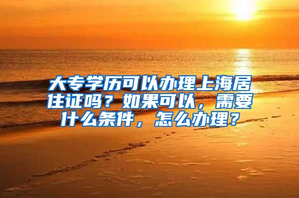 大专学历可以办理上海居住证吗？如果可以，需要什么条件，怎么办理？