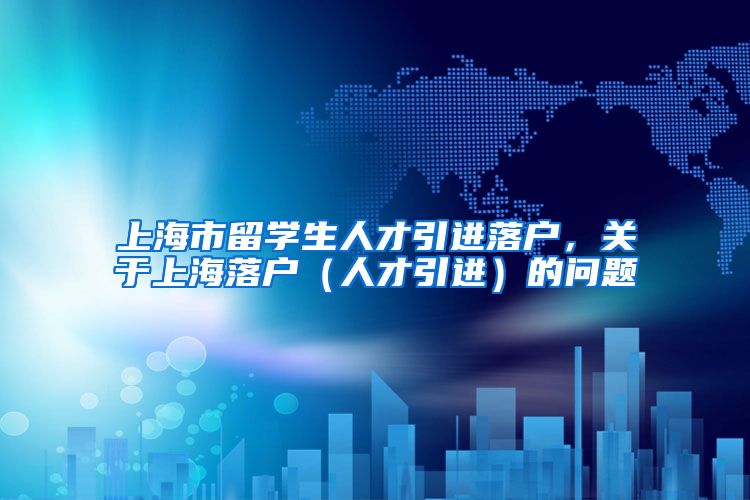 上海市留学生人才引进落户，关于上海落户（人才引进）的问题