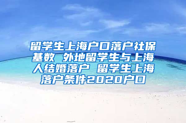留学生上海户口落户社保基数 外地留学生与上海人结婚落户 留学生上海落户条件2020户口