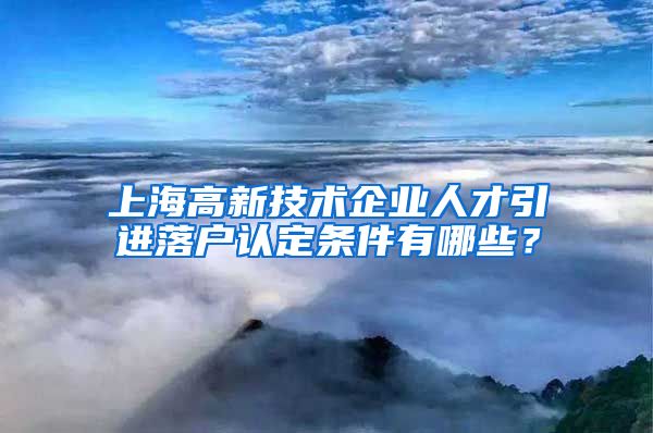 上海高新技术企业人才引进落户认定条件有哪些？