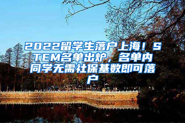 2022留学生落户上海！STEM名单出炉，名单内同学无需社保基数即可落户
