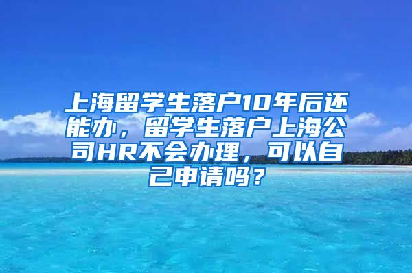 上海留学生落户10年后还能办，留学生落户上海公司HR不会办理，可以自己申请吗？