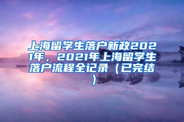 上海留学生落户新政2021年，2021年上海留学生落户流程全记录（已完结）