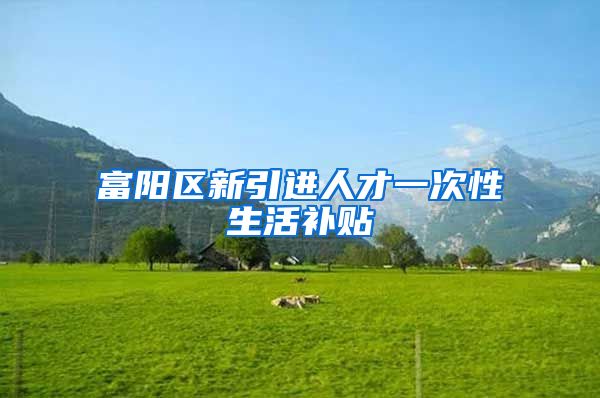 富阳区新引进人才一次性生活补贴
