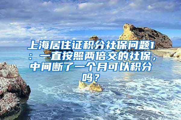 上海居住证积分社保问题1：一直按照两倍交的社保，中间断了一个月可以积分吗？