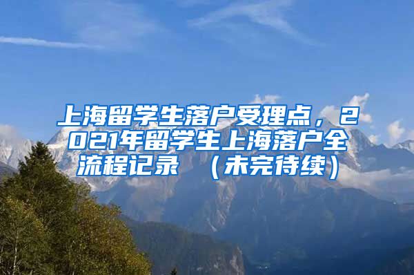 上海留学生落户受理点，2021年留学生上海落户全流程记录 （未完待续）