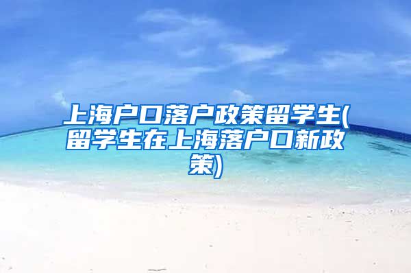上海户口落户政策留学生(留学生在上海落户口新政策)