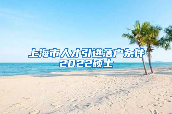 上海市人才引进落户条件2022硕士