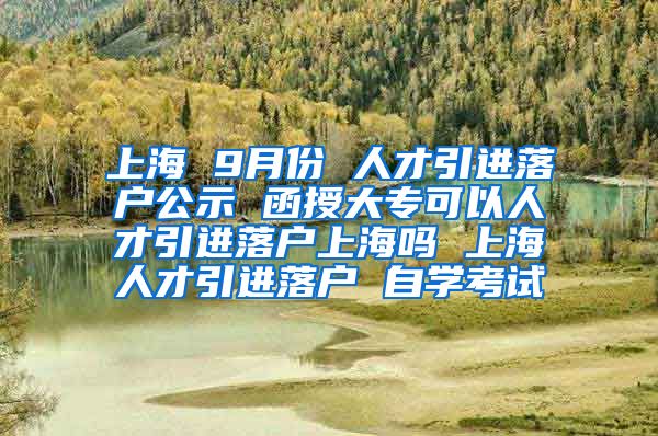 上海 9月份 人才引进落户公示 函授大专可以人才引进落户上海吗 上海人才引进落户 自学考试