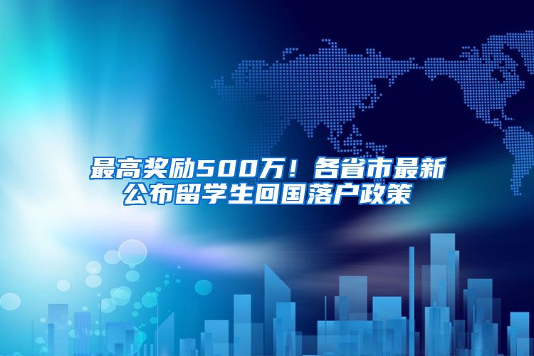 最高奖励500万！各省市最新公布留学生回国落户政策