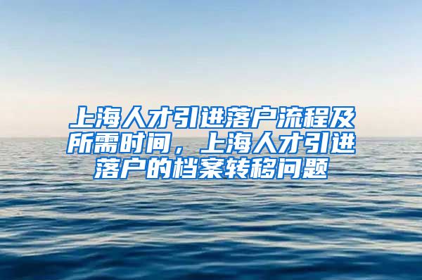 上海人才引进落户流程及所需时间，上海人才引进落户的档案转移问题