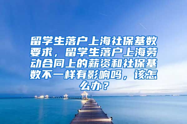 留学生落户上海社保基数要求，留学生落户上海劳动合同上的薪资和社保基数不一样有影响吗，该怎么办？