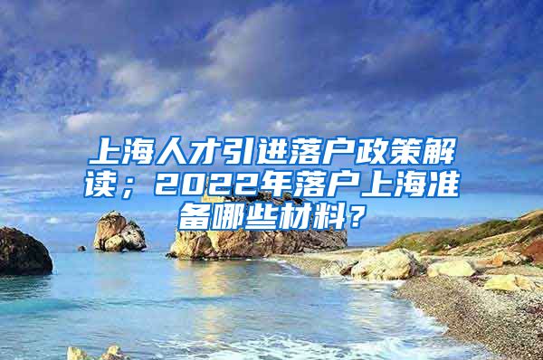 上海人才引进落户政策解读；2022年落户上海准备哪些材料？