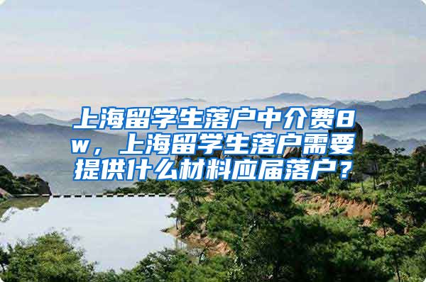 上海留学生落户中介费8w，上海留学生落户需要提供什么材料应届落户？