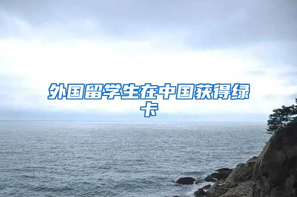 外国留学生在中国获得绿卡