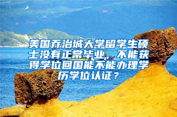美国乔治城大学留学生硕士没有正常毕业，不能获得学位回国能不能办理学历学位认证？