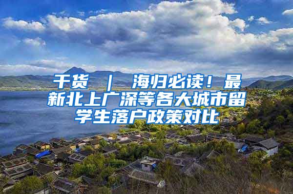 干货 ｜ 海归必读！最新北上广深等各大城市留学生落户政策对比