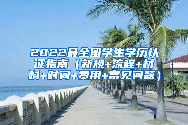 2022最全留学生学历认证指南（新规+流程+材料+时间+费用+常见问题）