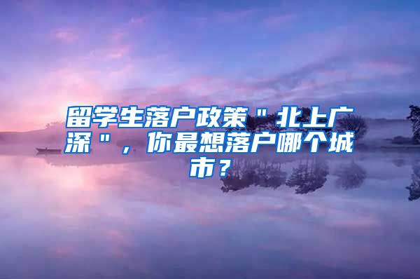 留学生落户政策＂北上广深＂，你最想落户哪个城市？