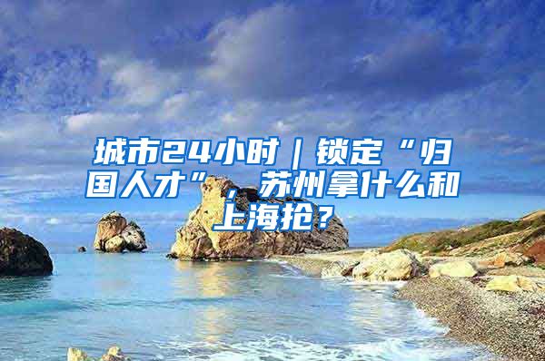 城市24小时｜锁定“归国人才”，苏州拿什么和上海抢？