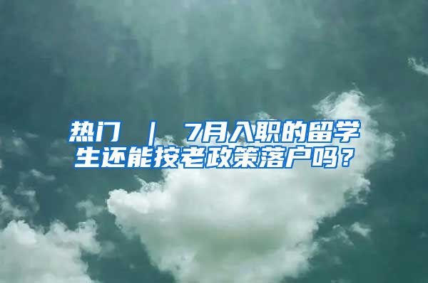 热门 ｜ 7月入职的留学生还能按老政策落户吗？
