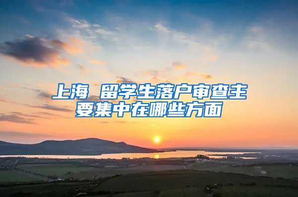 上海 留学生落户审查主要集中在哪些方面