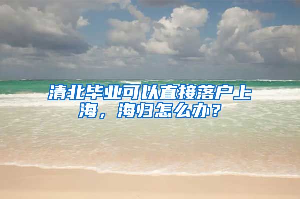 清北毕业可以直接落户上海，海归怎么办？