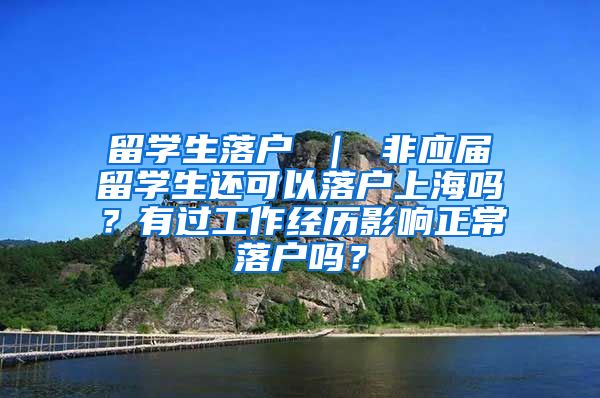 留学生落户 ｜ 非应届留学生还可以落户上海吗？有过工作经历影响正常落户吗？