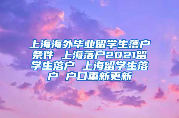上海海外毕业留学生落户条件 上海落户2021留学生落户 上海留学生落户 户口重新更新