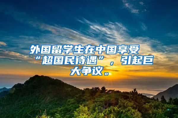 外国留学生在中国享受“超国民待遇”，引起巨大争议。