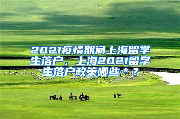2021疫情期间上海留学生落户，上海2021留学生落户政策哪些＊？