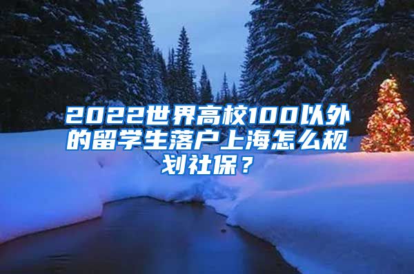 2022世界高校100以外的留学生落户上海怎么规划社保？