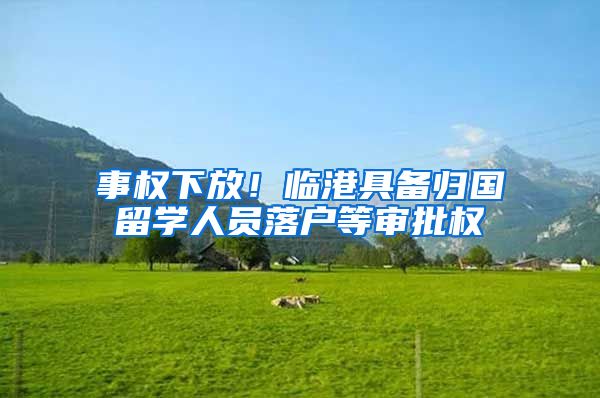 事权下放！临港具备归国留学人员落户等审批权