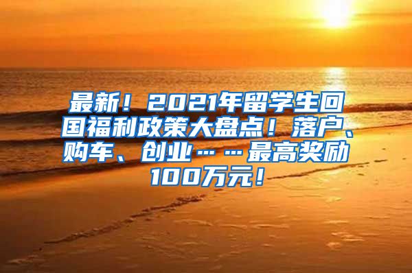 最新！2021年留学生回国福利政策大盘点！落户、购车、创业……最高奖励100万元！