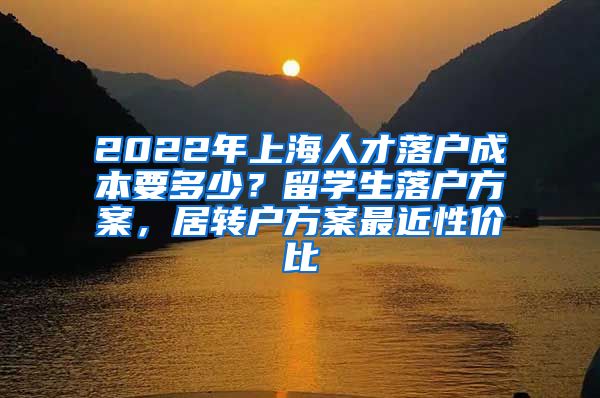 2022年上海人才落户成本要多少？留学生落户方案，居转户方案最近性价比