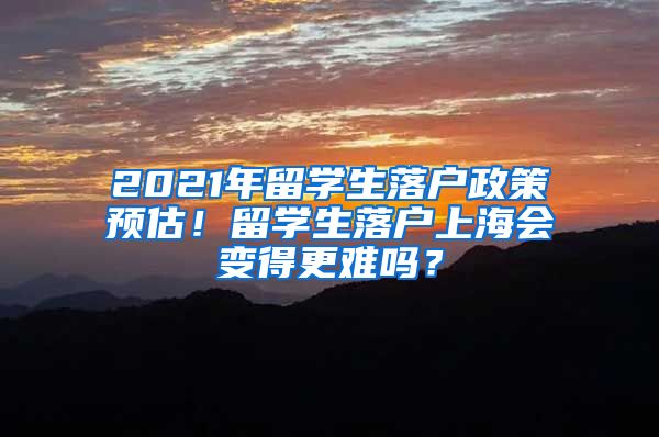 2021年留学生落户政策预估！留学生落户上海会变得更难吗？