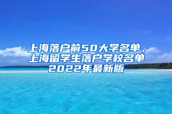 上海落户前50大学名单，上海留学生落户学校名单2022年最新版