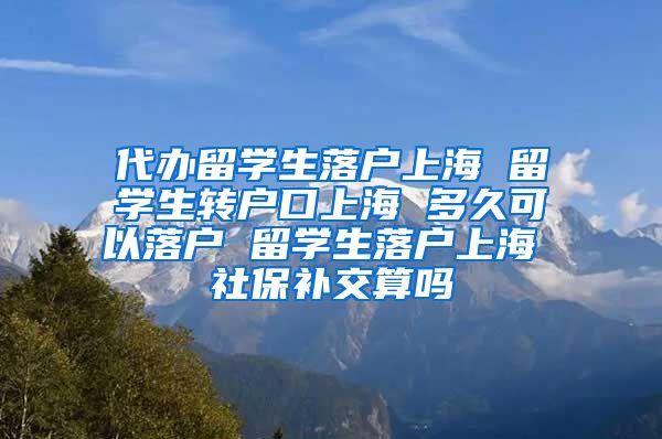 代办留学生落户上海 留学生转户口上海 多久可以落户 留学生落户上海 社保补交算吗