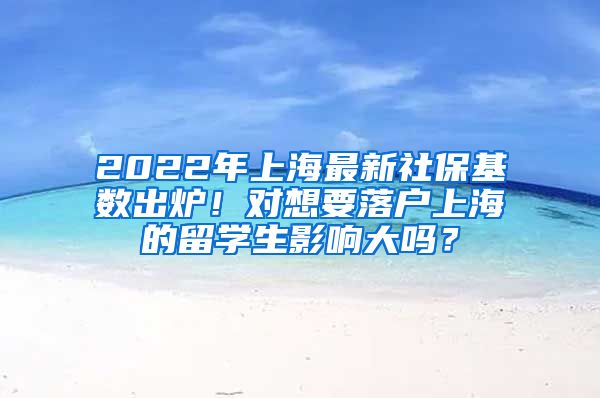 2022年上海最新社保基数出炉！对想要落户上海的留学生影响大吗？