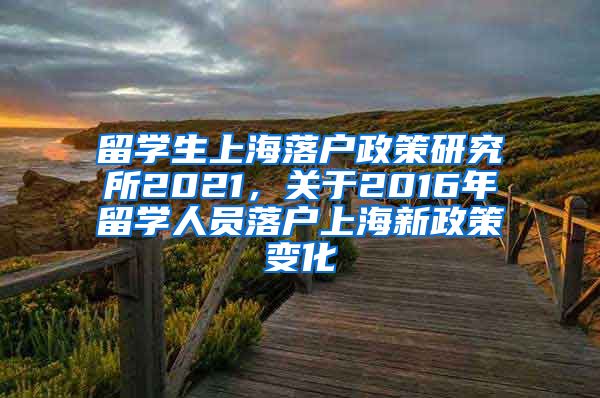留学生上海落户政策研究所2021，关于2016年留学人员落户上海新政策变化