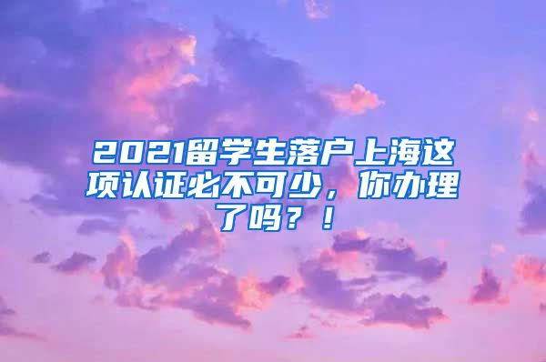 2021留学生落户上海这项认证必不可少，你办理了吗？！
