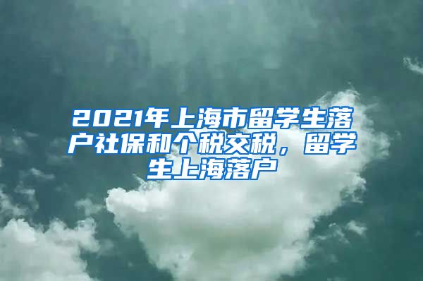 2021年上海市留学生落户社保和个税交税，留学生上海落户