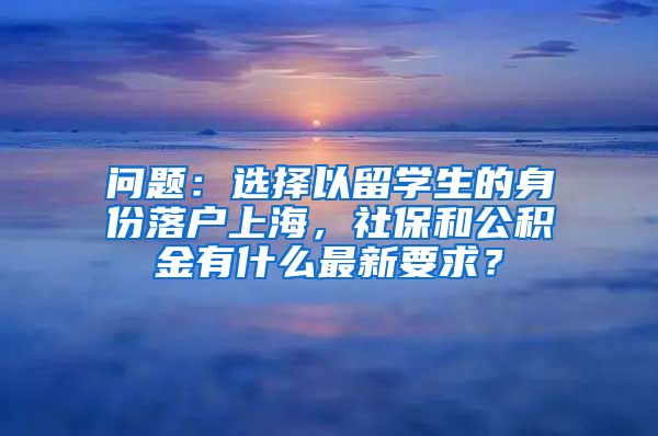 问题：选择以留学生的身份落户上海，社保和公积金有什么最新要求？