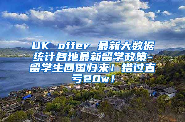 UK offer 最新大数据统计各地最新留学政策-留学生回国归来！错过直亏20w！
