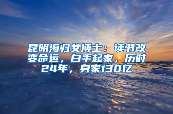 昆明海归女博士：读书改变命运，白手起家，历时24年，身家130亿