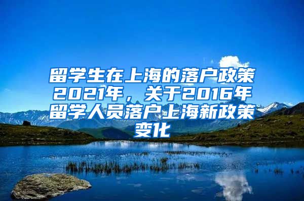 留学生在上海的落户政策2021年，关于2016年留学人员落户上海新政策变化