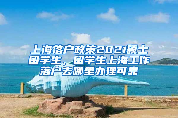 上海落户政策2021硕士留学生，留学生上海工作落户去哪里办理可靠
